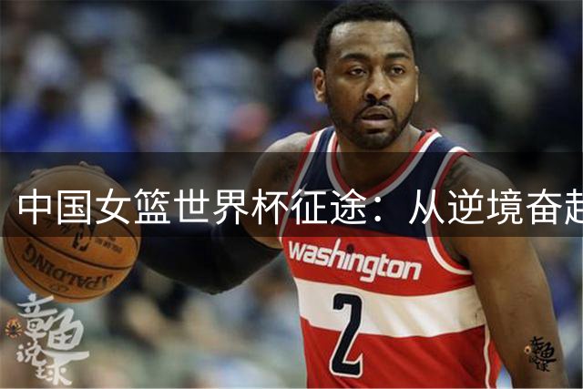 中国女篮世界杯征途：从逆境奋起到渐入佳境